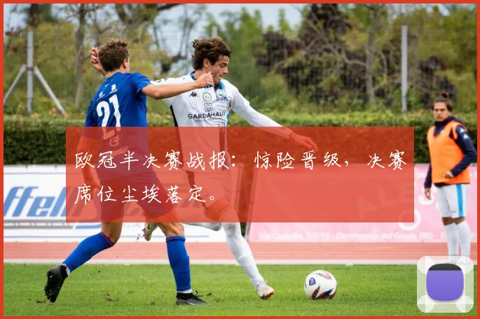 欧冠半决赛战报：惊险晋级，决赛席位尘埃落定。