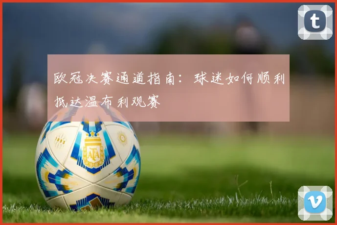 欧冠决赛通道指南：球迷如何顺利抵达温布利观赛