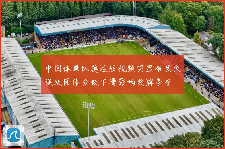 中国体操队奥运短视频突显难度失误致团体分数下滑影响奖牌争夺