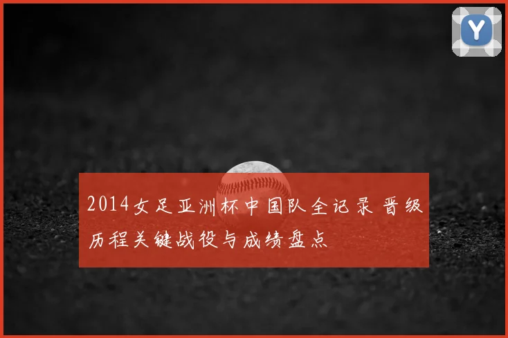 2014女足亚洲杯中国队全记录 晋级历程关键战役与成绩盘点