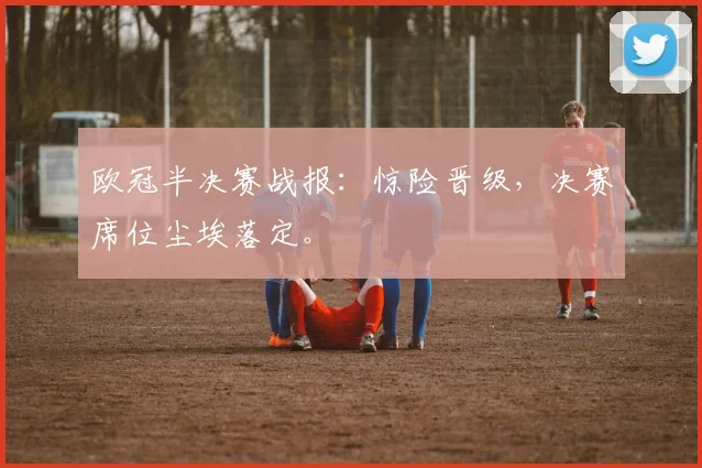 欧冠半决赛战报：惊险晋级，决赛席位尘埃落定。