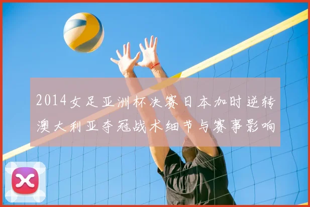 2014女足亚洲杯决赛日本加时逆转澳大利亚夺冠战术细节与赛事影响解读