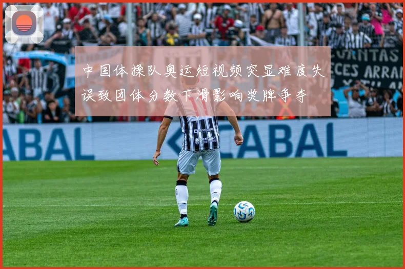中国体操队奥运短视频突显难度失误致团体分数下滑影响奖牌争夺