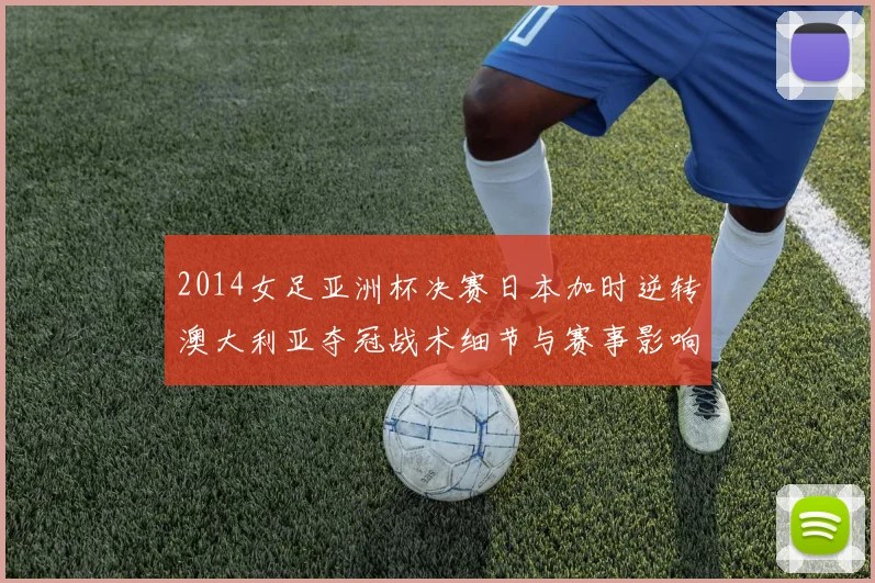 2014女足亚洲杯决赛日本加时逆转澳大利亚夺冠战术细节与赛事影响解读